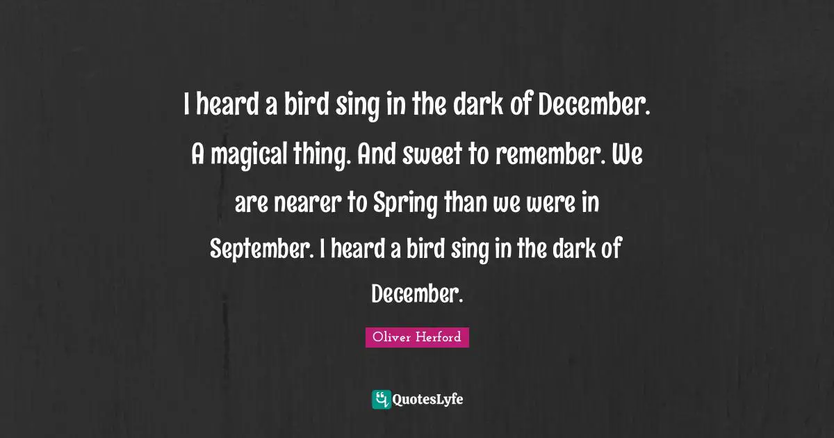 I heard a bird sing in the dark of December. A magical thing. And sweet to remember. We are nearer to Spring than we were in September. I heard a bird sing in the dark of December.