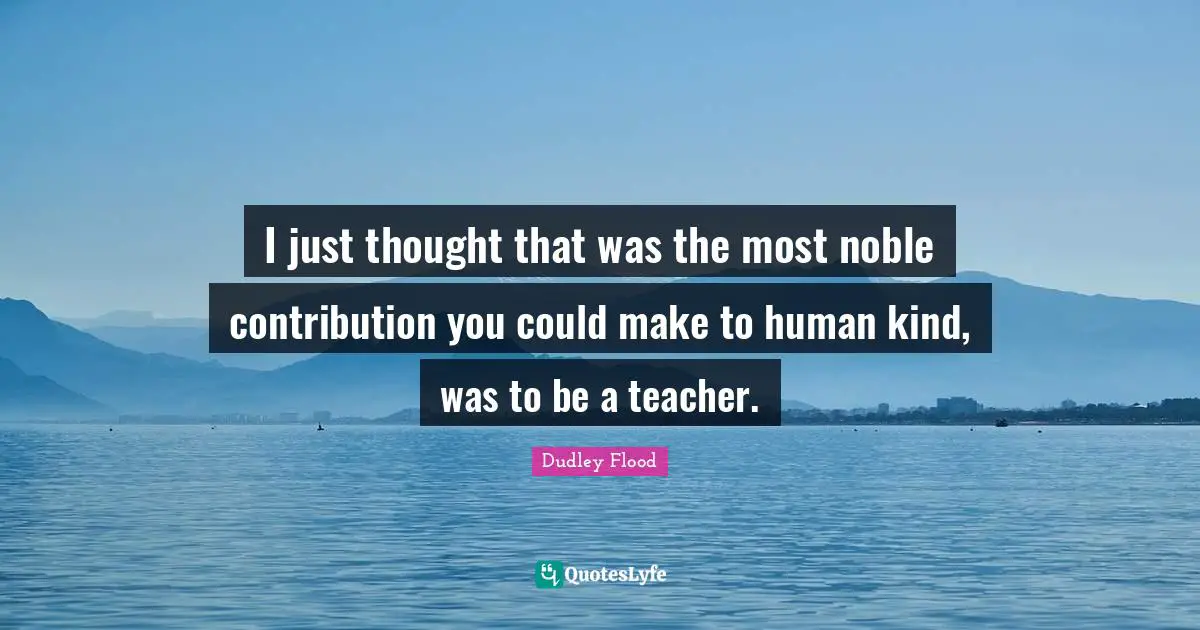 I just thought that was the most noble contribution you could make to human kind, was to be a teacher.
