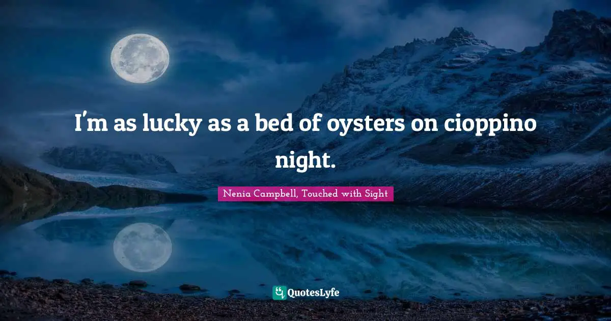 I'm as lucky as a bed of oysters on cioppino night.