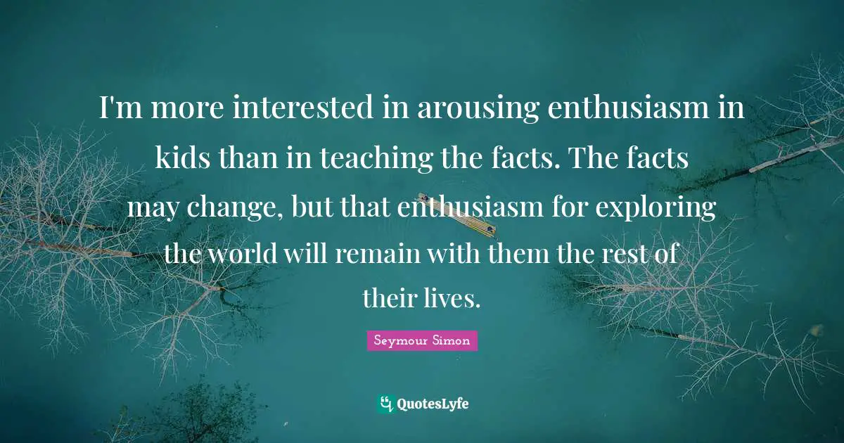 I'm more interested in arousing enthusiasm in kids than in teaching the facts. The facts may change, but that enthusiasm for exploring the world will remain with them the rest of their lives.