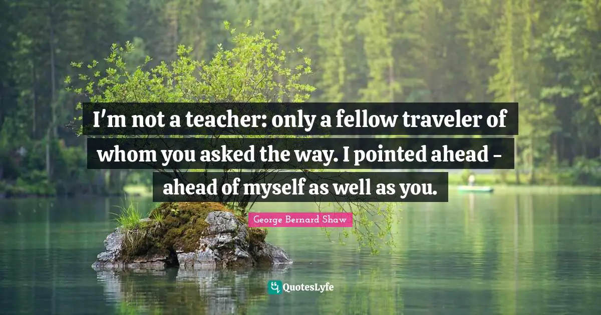 I'm not a teacher: only a fellow traveler of whom you asked the way. I pointed ahead - ahead of myself as well as you.