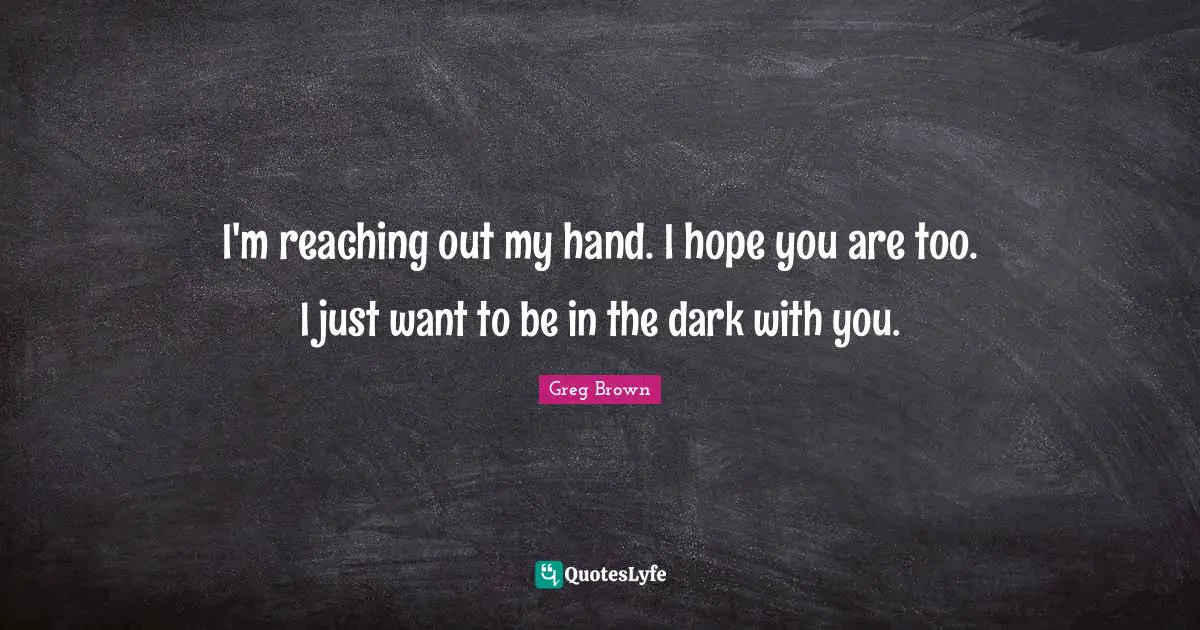 I'm reaching out my hand. I hope you are too. I just want to be in the dark with you.