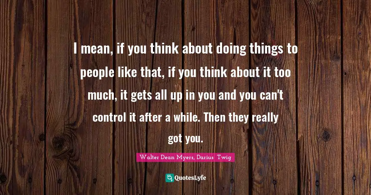 I mean, if you think about doing things to people like that, if you think about it too much, it gets all up in you and you can't control it after a while. Then they really got you.