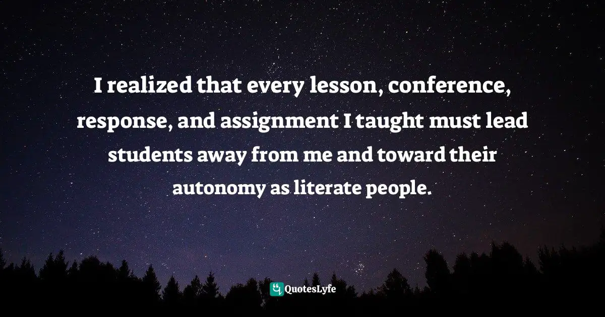 I realized that every lesson, conference, response, and assignment I taught must lead students away from me and toward their autonomy as literate people.