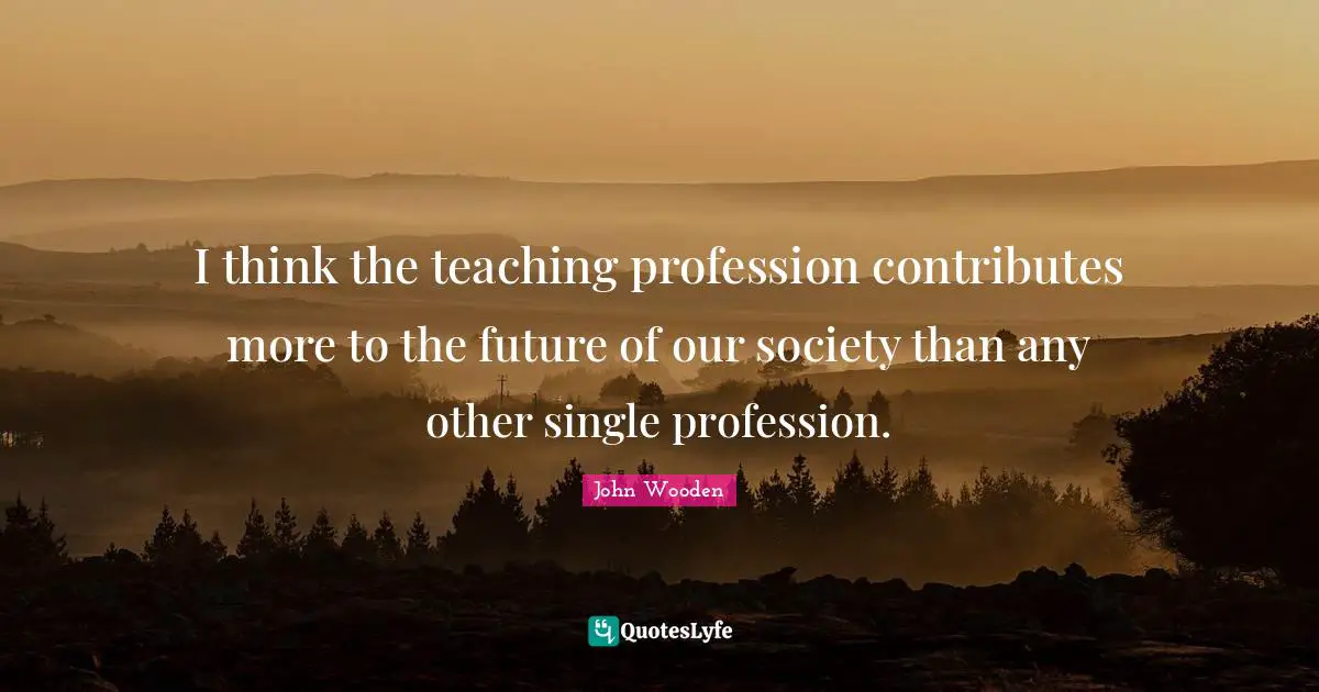 I think the teaching profession contributes more to the future of our society than any other single profession.