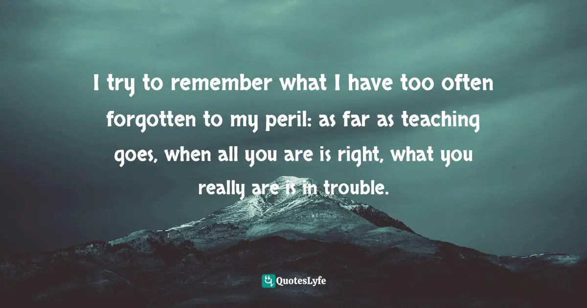 Self Righteousness Quotes: "I try to remember what I have too often forgotten to my peril: as far as teaching goes, when all you are is right, what you really are is in trouble."