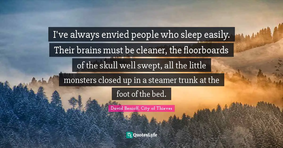I've always envied people who sleep easily. Their brains must be cleaner, the floorboards of the skull well swept, all the little monsters closed up in a steamer trunk at the foot of the bed.