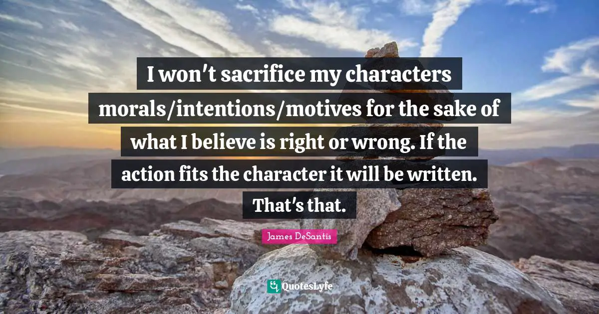 I won't sacrifice my characters morals/intentions/motives for the sake of what I believe is right or wrong. If the action fits the character it will be written. That's that.
