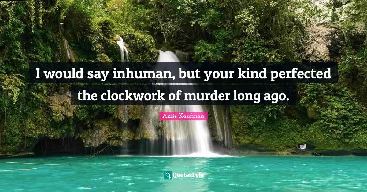 I would say inhuman, but your kind perfected the clockwork of murder long ago.