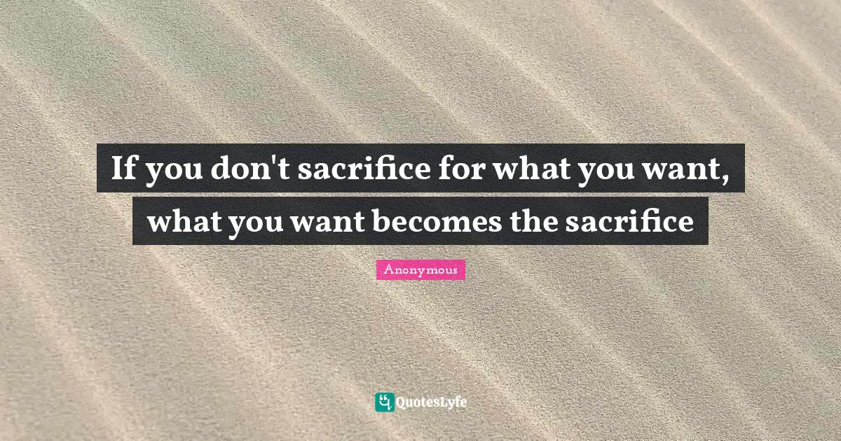 If you don't sacrifice for what you want, what you want becomes the sacrifice