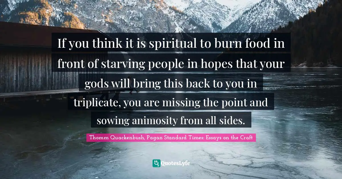 If you think it is spiritual to burn food in front of starving people in hopes that your gods will bring this back to you in triplicate, you are missing the point and sowing animosity from all sides.