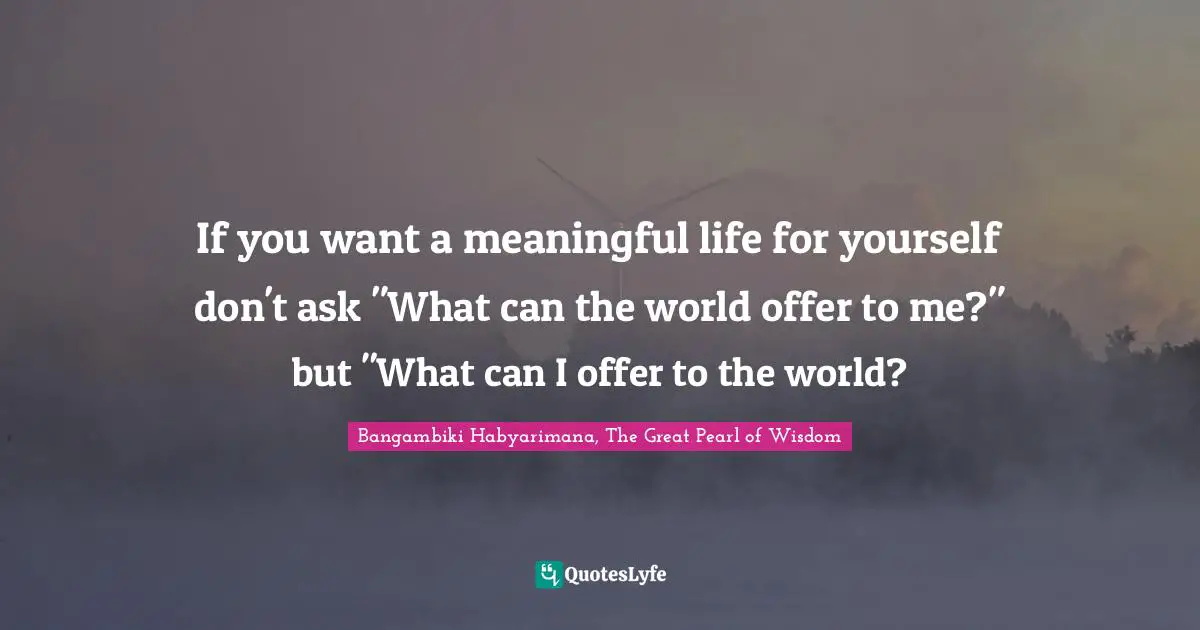 Changing The Way You Think Quotes: "If you want a meaningful life for yourself don't ask "What can the world offer to me?" but "What can I offer to the world?"