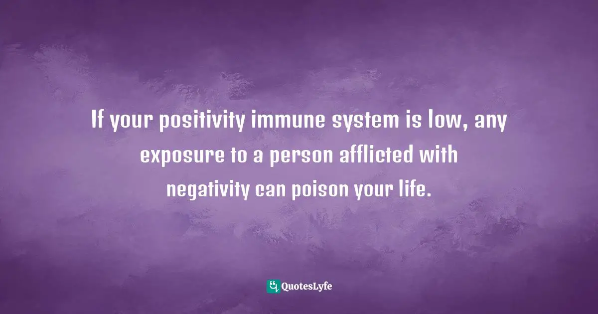 If your positivity immune system is low, any exposure to a person afflicted with negativity can poison your life.