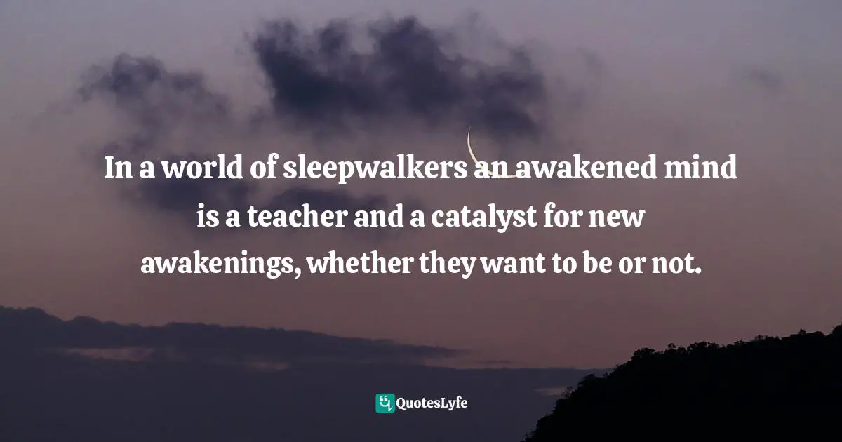 In a world of sleepwalkers an awakened mind is a teacher and a catalyst for new awakenings, whether they want to be or not.