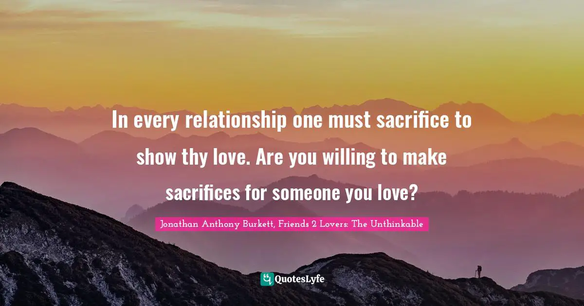 Jonathan Anthony Burkett Quotes: "In every relationship one must sacrifice to show thy love. Are you willing to make sacrifices for someone you love?"