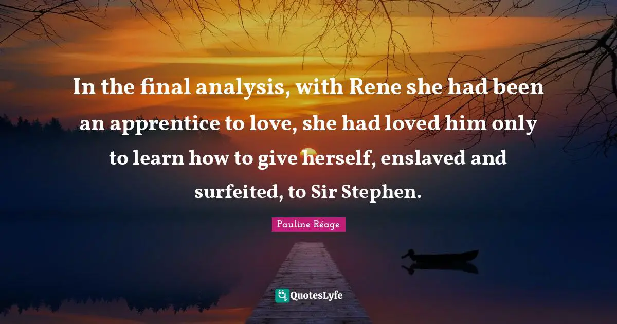 In the final analysis, with Rene she had been an apprentice to love, she had loved him only to learn how to give herself, enslaved and surfeited, to Sir Stephen.