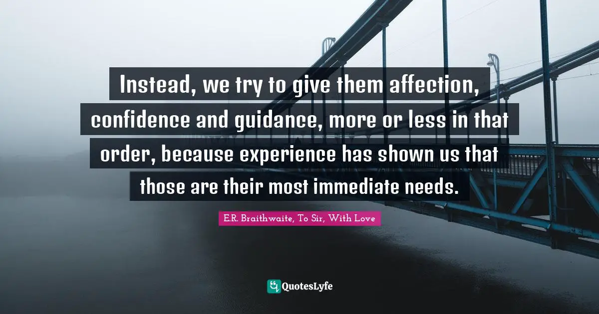 Instead, we try to give them affection, confidence and guidance, more or less in that order, because experience has shown us that those are their most immediate needs.