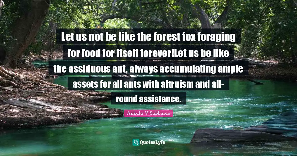 Ankala V Subbarao Quotes: Let us not be like the forest fox foraging for food for itself forever!Let us be like the assiduous ant, always accumulating ample assets for all ants with altruism and all-round assistance.
