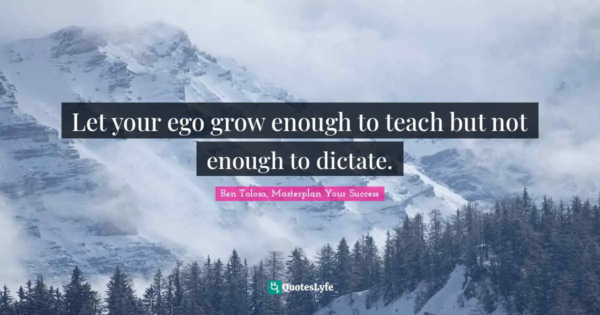 Let your ego grow enough to teach but not enough to dictate.