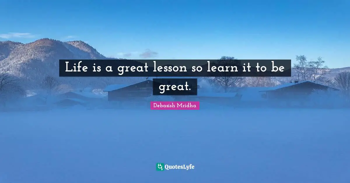 Life is a great lesson so learn it to be great.