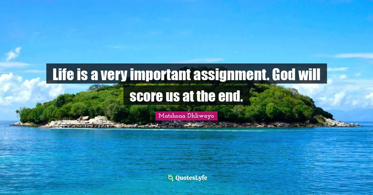 Life is a very important assignment. God will score us at the end.