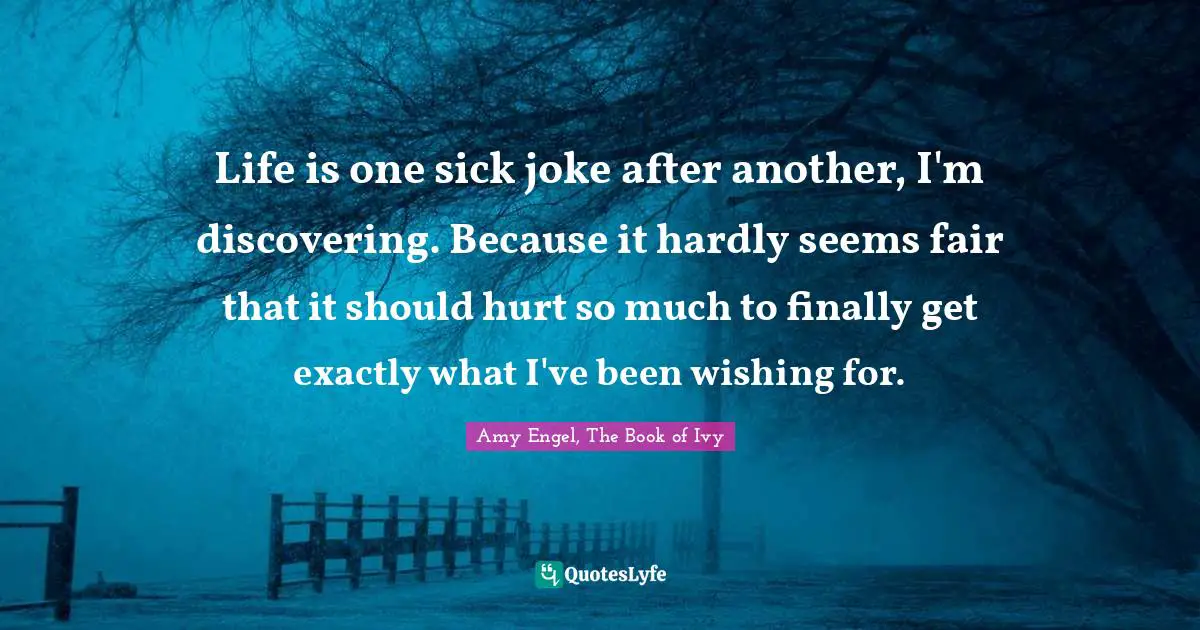 Life is one sick joke after another, I'm discovering. Because it hardly seems fair that it should hurt so much to finally get exactly what I've been wishing for.
