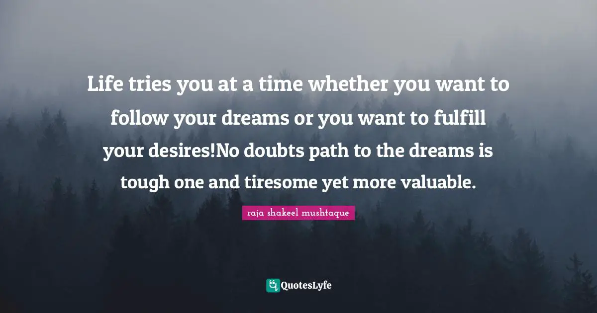 Life tries you at a time whether you want to follow your dreams or you want to fulfill your desires!No doubts path to the dreams is tough one and tiresome yet more valuable.