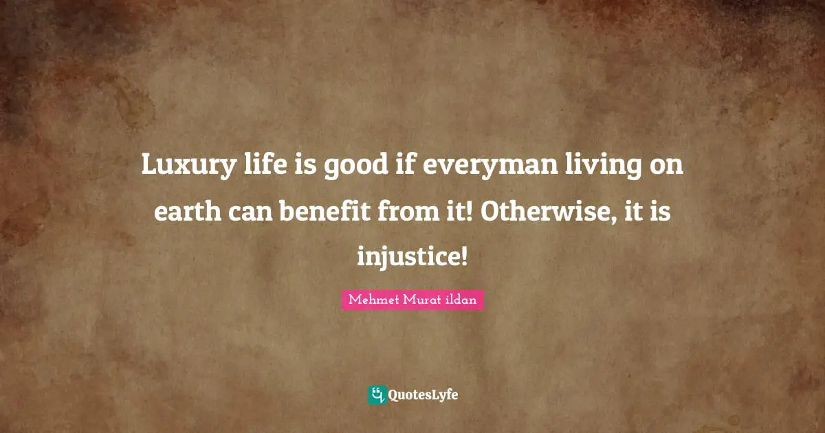 Luxury life is good if everyman living on earth can benefit from it! Otherwise, it is injustice!