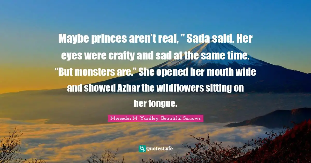 Maybe princes aren’t real, ” Sada said. Her eyes were crafty and sad at the same time. “But monsters are.” She opened her mouth wide and showed Azhar the wildflowers sitting on her tongue.
