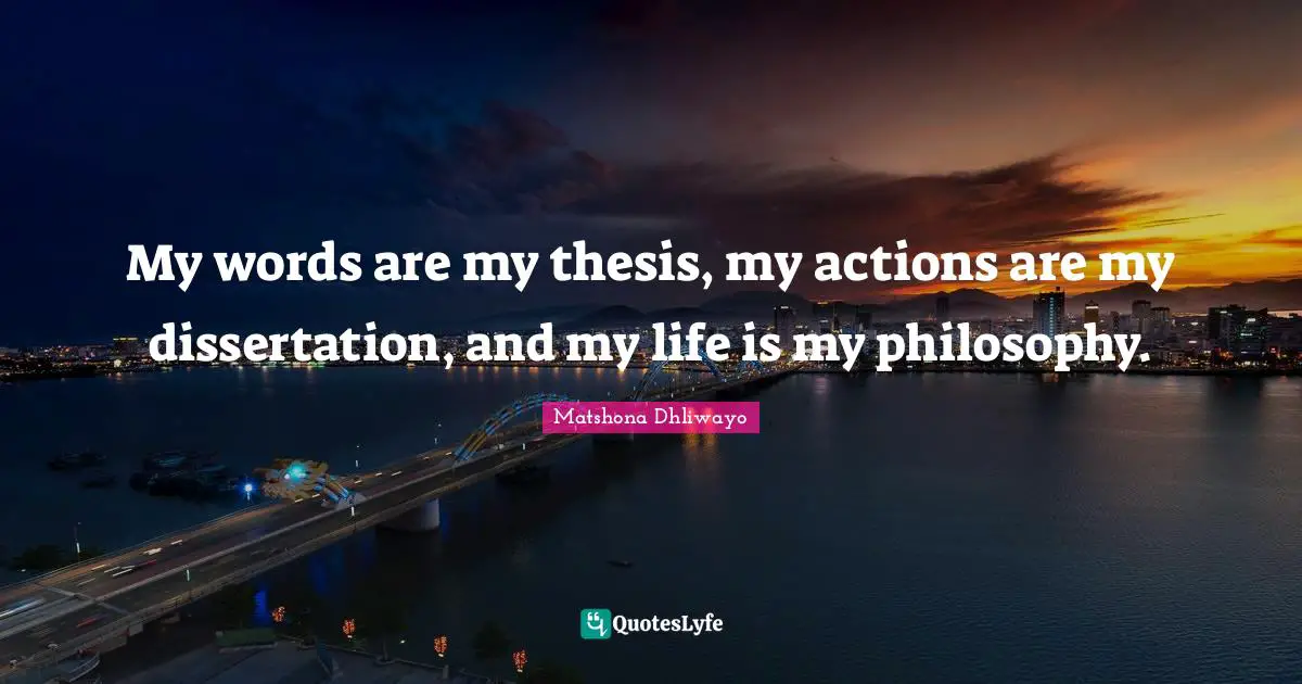 My words are my thesis, my actions are my dissertation, and my life is my philosophy.