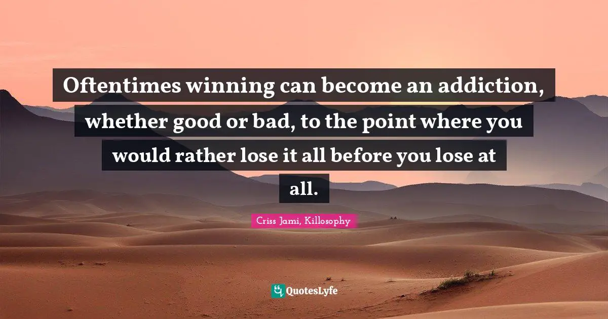 Oftentimes winning can become an addiction, whether good or bad, to the point where you would rather lose it all before you lose at all.