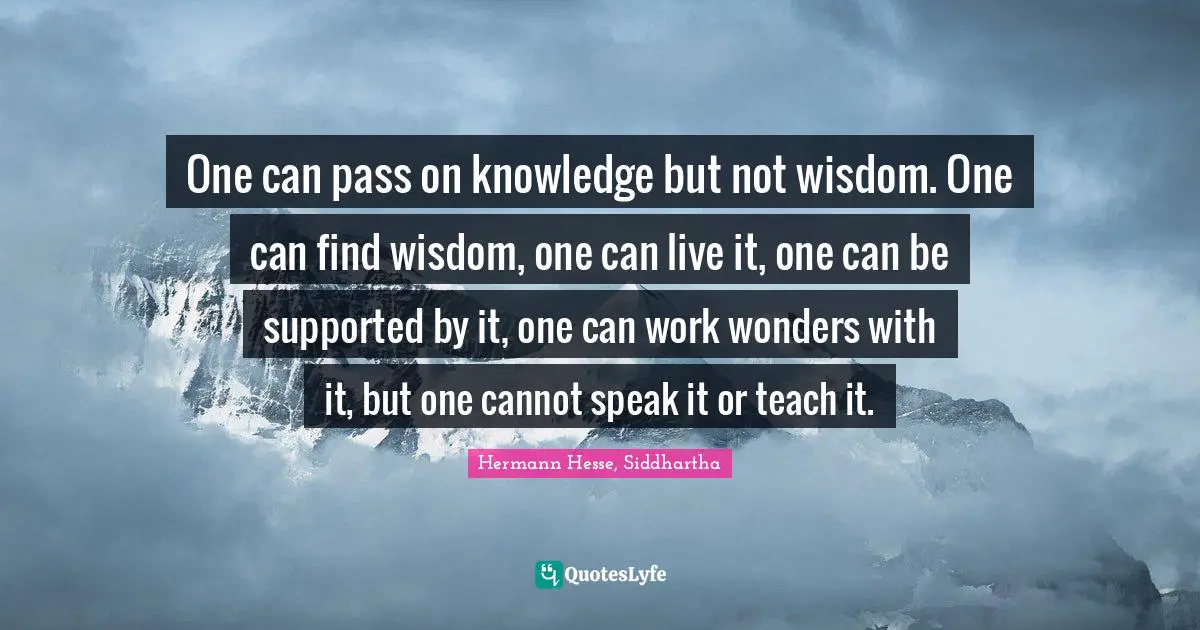 One can pass on knowledge but not wisdom. One can find wisdom, one can live it, one can be supported by it, one can work wonders with it, but one cannot speak it or teach it.