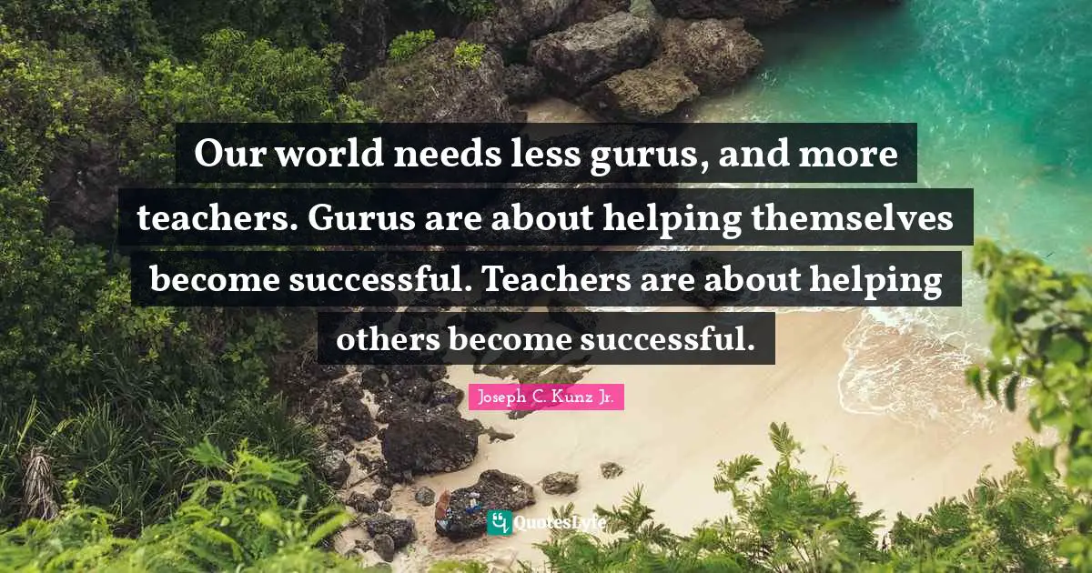 Our world needs less gurus, and more teachers. Gurus are about helping themselves become successful. Teachers are about helping others become successful.