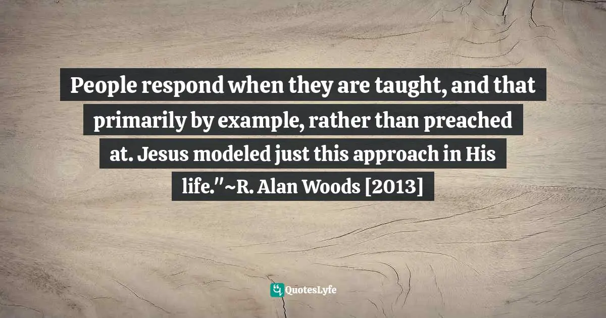 R. Alan Woods Quotes: "People respond when they are taught, and that primarily by example, rather than preached at. Jesus modeled just this approach in His life."~R. Alan Woods [2013]"