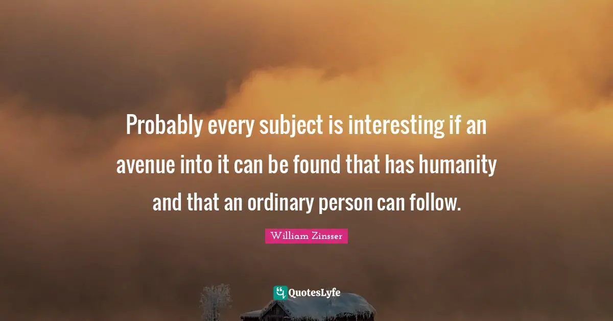 Probably every subject is interesting if an avenue into it can be found that has humanity and that an ordinary person can follow.