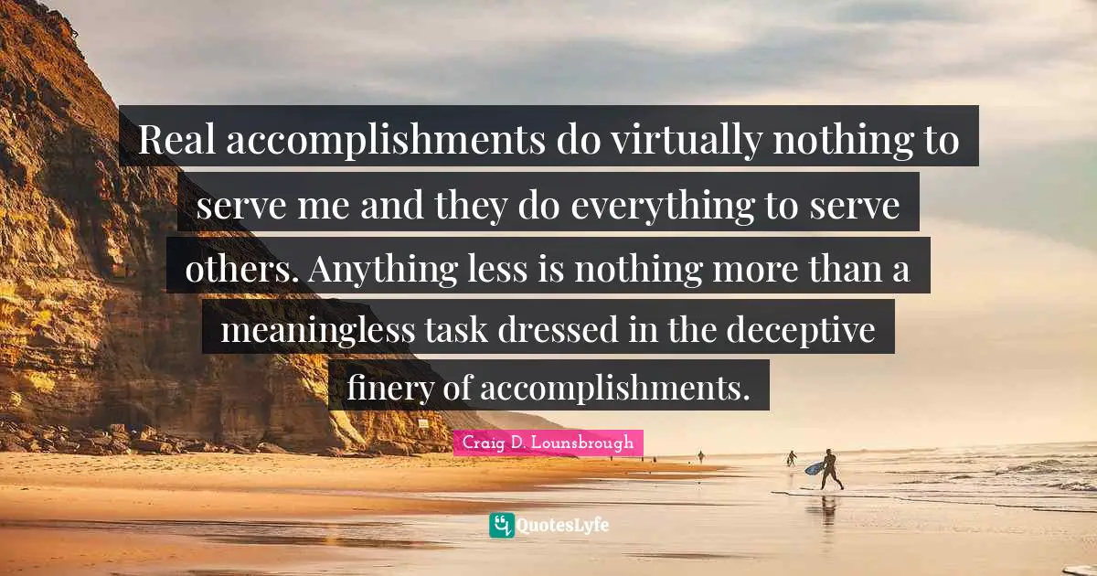 Real accomplishments do virtually nothing to serve me and they do everything to serve others. Anything less is nothing more than a meaningless task dressed in the deceptive finery of accomplishments.