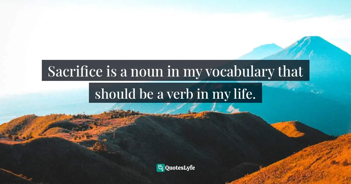 Sacrifice is a noun in my vocabulary that should be a verb in my life.