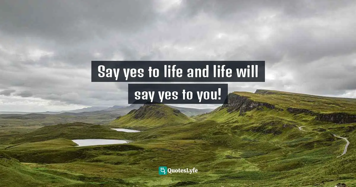 Say yes to life and life will say yes to you!