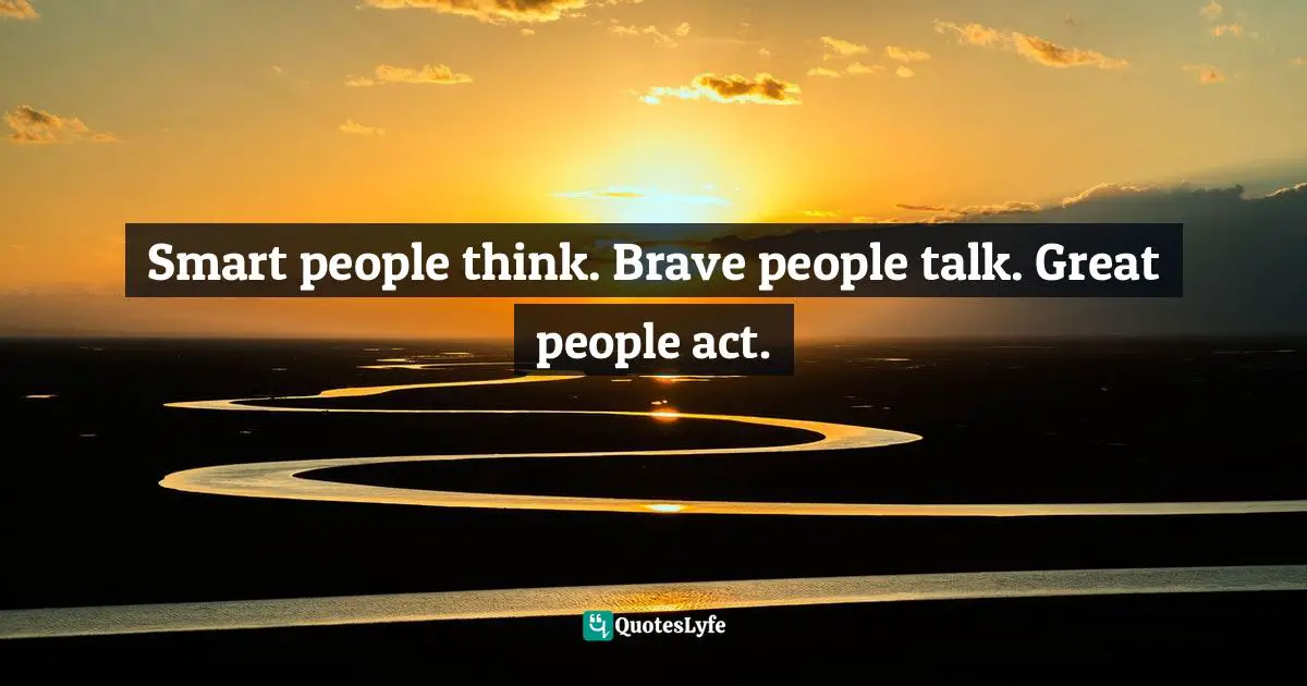 Smart people think. Brave people talk. Great people act.