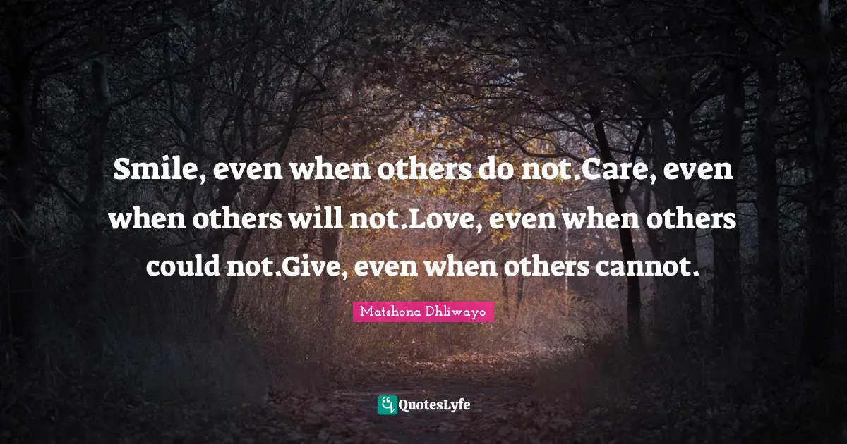 Smile, even when others do not.Care, even when others will not.Love, even when others could not.Give, even when others cannot.