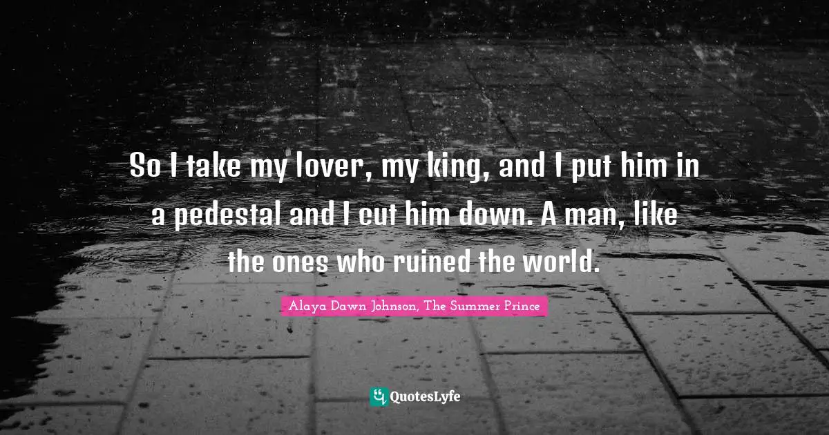 So I take my lover, my king, and I put him in a pedestal and I cut him down. A man, like the ones who ruined the world.