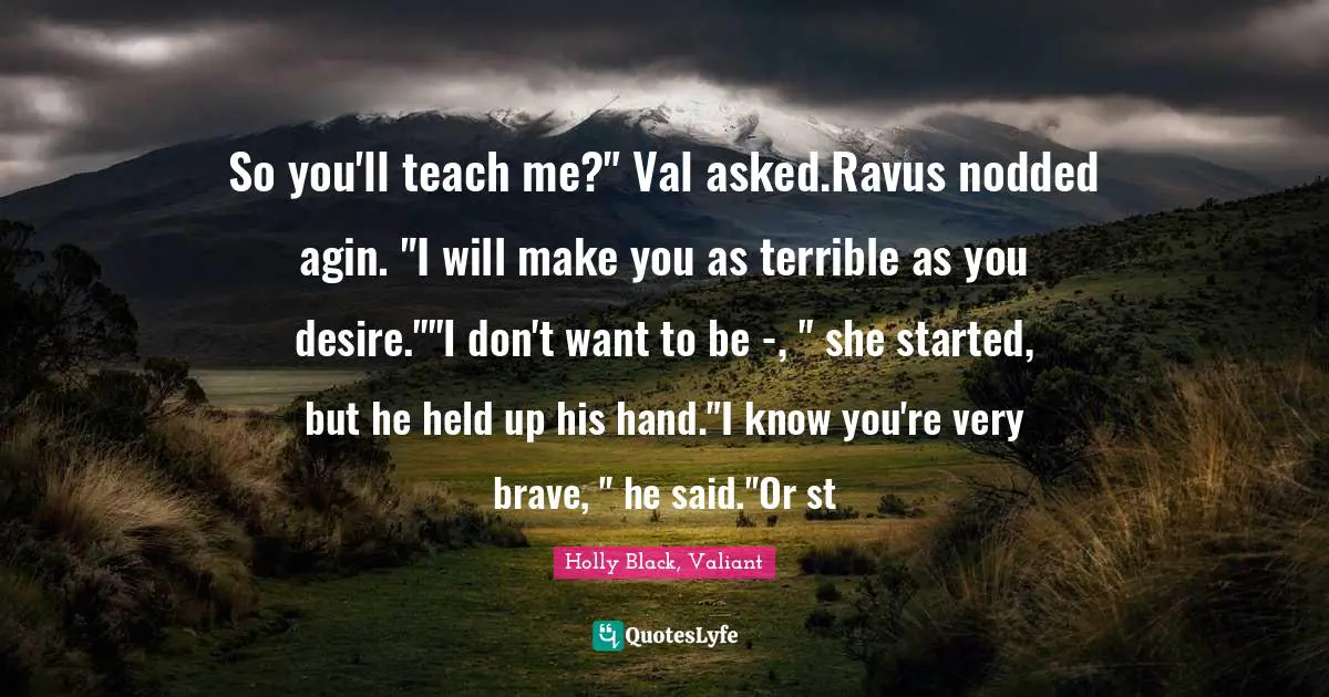 So you'll teach me?" Val asked.Ravus nodded agin. "I will make you as terrible as you desire.""I don't want to be -, " she started, but he held up his hand."I know you're very brave, " he said."Or st