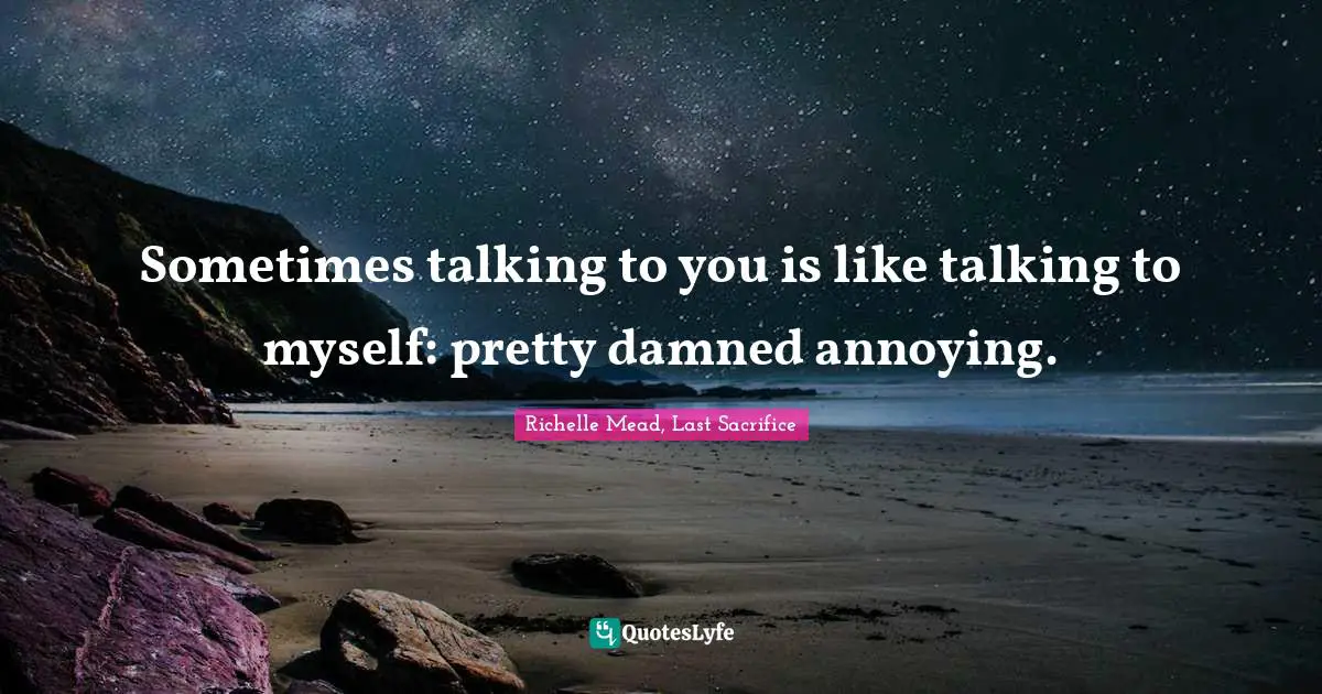 Sometimes talking to you is like talking to myself: pretty damned annoying.