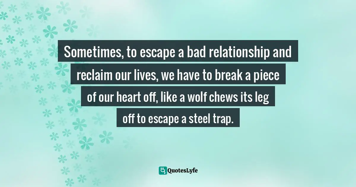 Sometimes, to escape a bad relationship and reclaim our lives, we have to break a piece of our heart off, like a wolf chews its leg off to escape a steel trap.