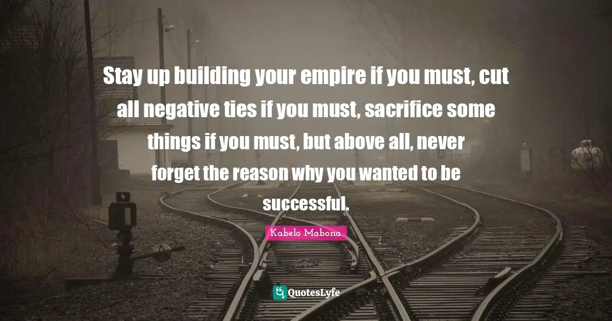Stay up building your empire if you must, cut all negative ties if you must, sacrifice some things if you must, but above all, never forget the reason why you wanted to be successful.