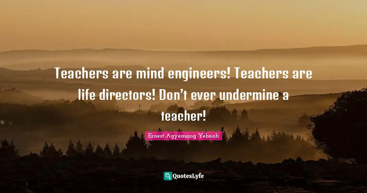 Teachers are mind engineers! Teachers are life directors! Don’t ever undermine a teacher!