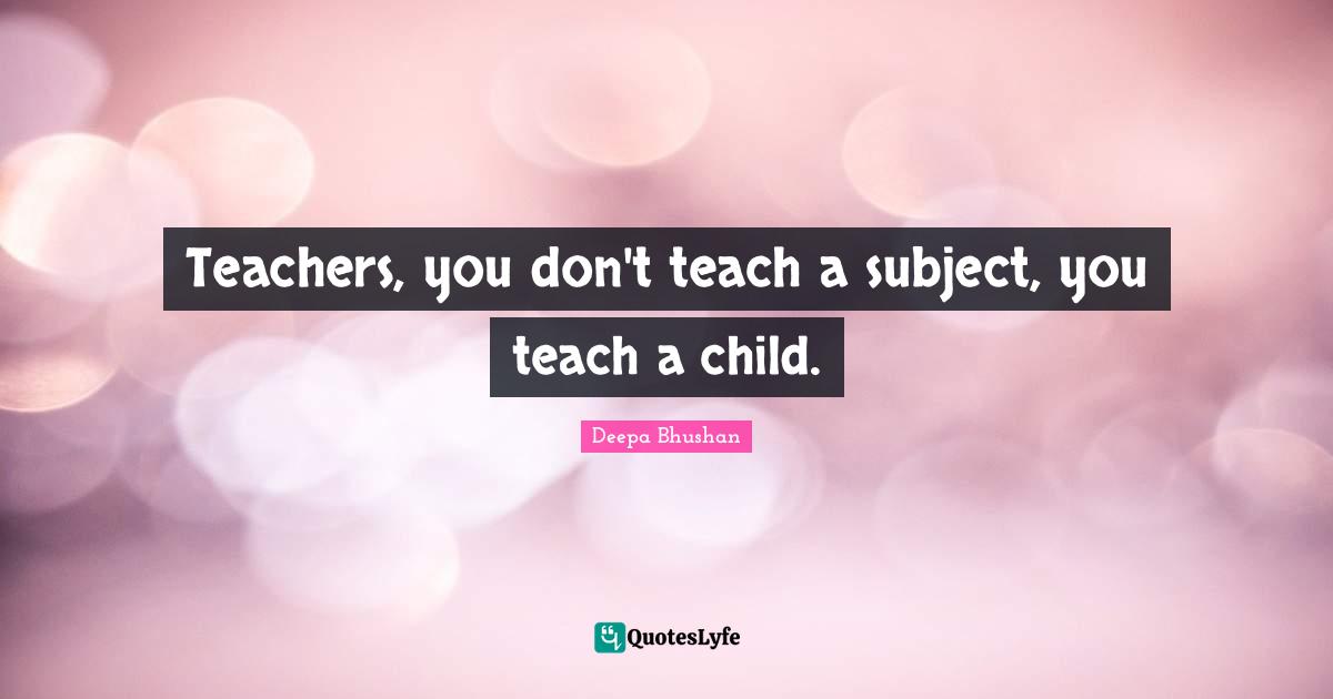 Teachers, you don't teach a subject, you teach a child.