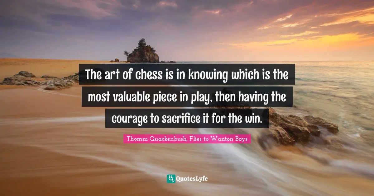 The art of chess is in knowing which is the most valuable piece in play, then having the courage to sacrifice it for the win.