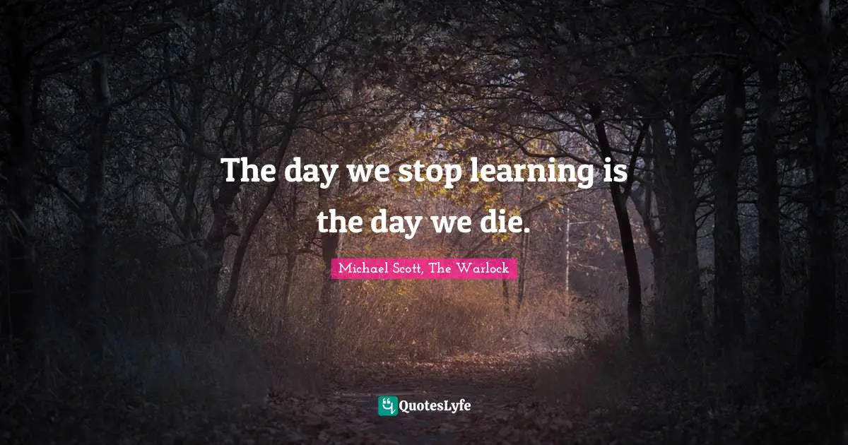 The day we stop learning is the day we die.