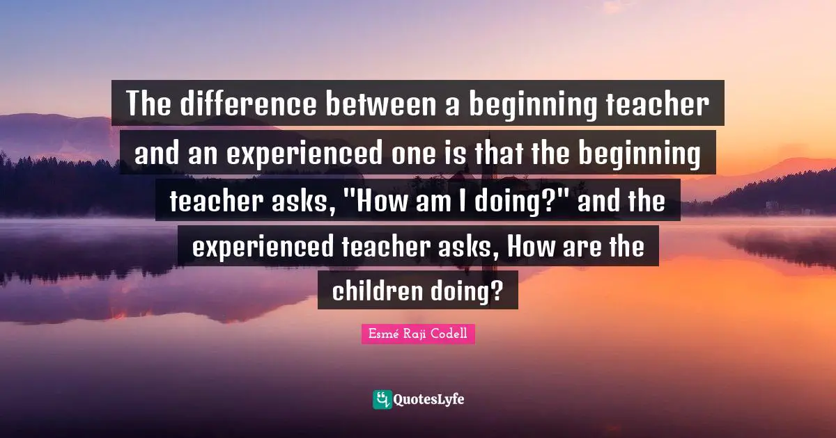 The difference between a beginning teacher and an experienced one is that the beginning teacher asks, "How am I doing?" and the experienced teacher asks, How are the children doing?